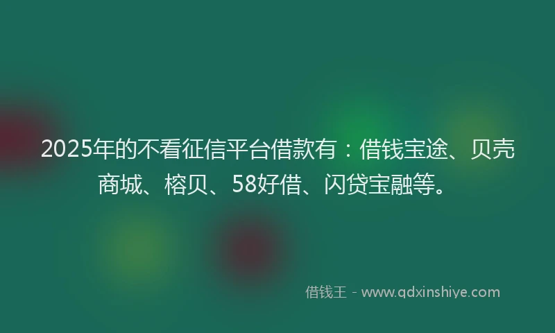 2025年的不看征信平台借款有：借钱宝途、贝壳商城、榕贝、58好借、闪贷宝融等。
