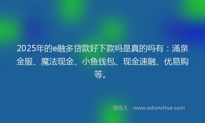 2025年的e融多贷款好下款吗是真的吗有：涌泉金服、魔法现金、小鱼钱包、现金速融、优易购等。