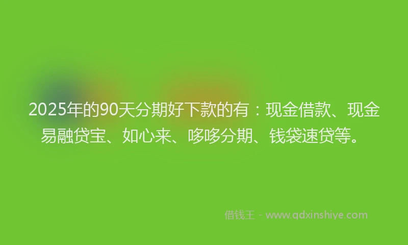 2025年的90天分期好下款的有：现金借款、现金易融贷宝、如心来、哆哆分期、钱袋速贷等。