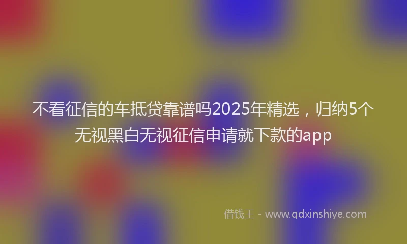 不看征信的车抵贷靠谱吗2025年精选，归纳5个无视黑白无视征信申请就下款的app