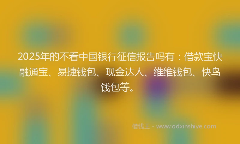 2025年的不看中国银行征信报告吗有：借款宝快融通宝、易捷钱包、现金达人、维维钱包、快鸟钱包等。