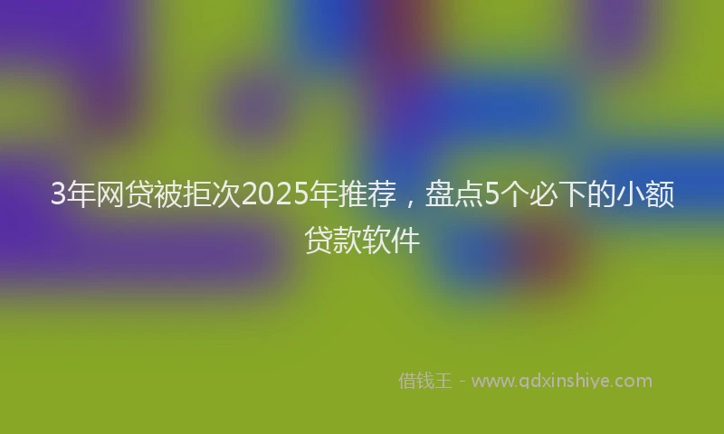 3年网贷被拒次2025年推荐，盘点5个必下的小额贷款软件