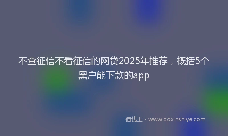 不查征信不看征信的网贷2025年推荐，概括5个黑户能下款的app