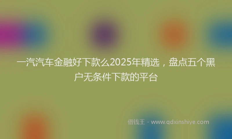 一汽汽车金融好下款么2025年精选，盘点五个黑户无条件下款的平台
