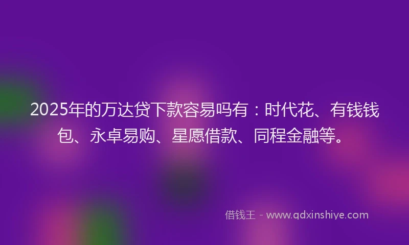 2025年的万达贷下款容易吗有：时代花、有钱钱包、永卓易购、星愿借款、同程金融等。