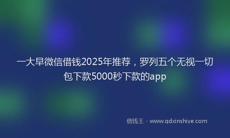 一大早微信借钱2025年推荐，罗列五个无视一切包下款5000秒下款的app