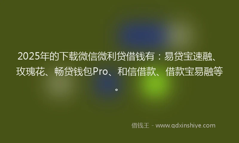 2025年的下载微信微利贷借钱有：易贷宝速融、玫瑰花、畅贷钱包Pro、和信借款、借款宝易融等。