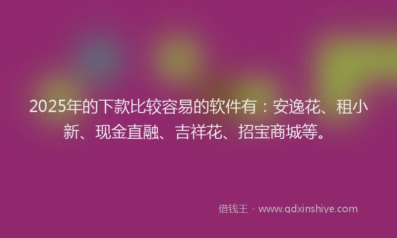 2025年的下款比较容易的软件有：安逸花、租小新、现金直融、吉祥花、招宝商城等。