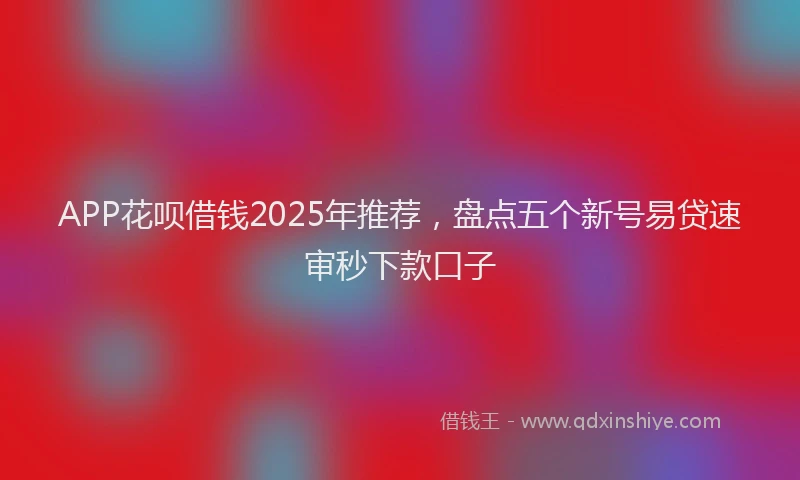 APP花呗借钱2025年推荐，盘点五个新号易贷速审秒下款口子