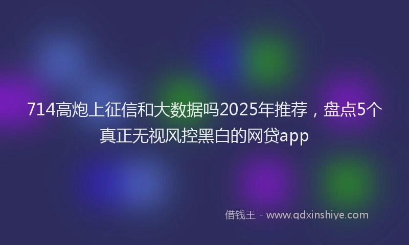 714高炮上征信和大数据吗2025年推荐，盘点5个真正无视风控黑白的网贷app