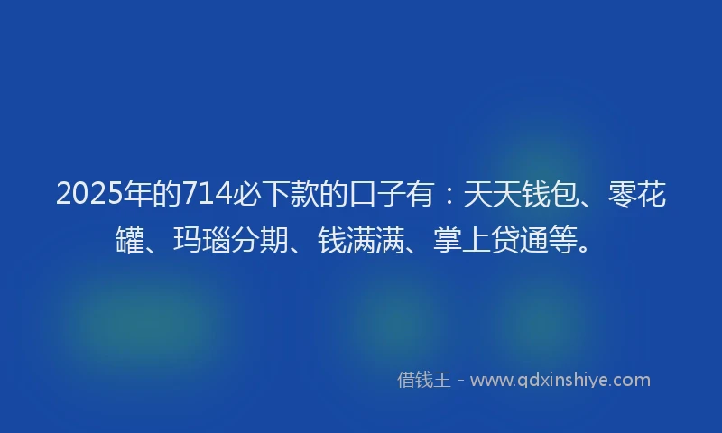 2025年的714必下款的口子有：天天钱包、零花罐、玛瑙分期、钱满满、掌上贷通等。
