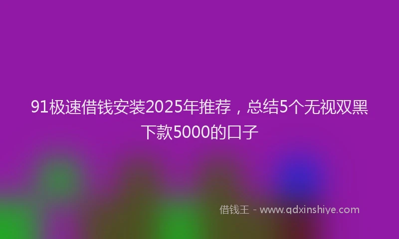 91极速借钱安装2025年推荐，总结5个无视双黑下款5000的口子