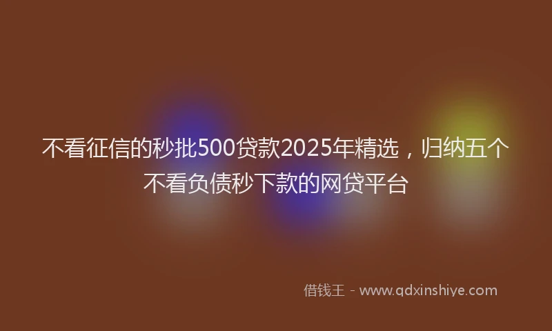 不看征信的秒批500贷款2025年精选，归纳五个不看负债秒下款的网贷平台