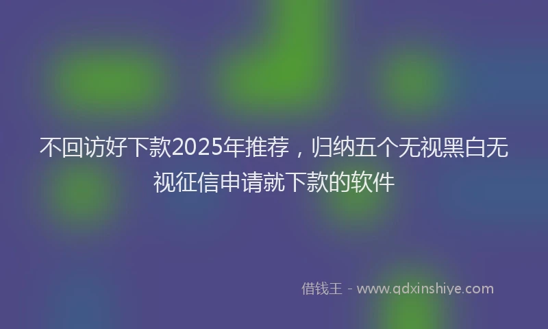 不回访好下款2025年推荐，归纳五个无视黑白无视征信申请就下款的软件