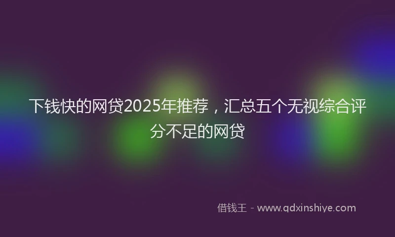 下钱快的网贷2025年推荐，汇总五个无视综合评分不足的网贷