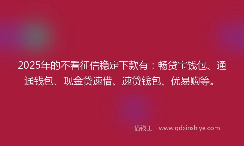 2025年的不看征信稳定下款有：畅贷宝钱包、通通钱包、现金贷速借、速贷钱包、优易购等。