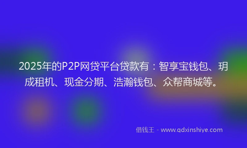 2025年的P2P网贷平台贷款有：智享宝钱包、玥成租机、现金分期、浩瀚钱包、众帮商城等。