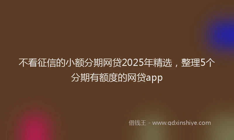 不看征信的小额分期网贷2025年精选，整理5个分期有额度的网贷app