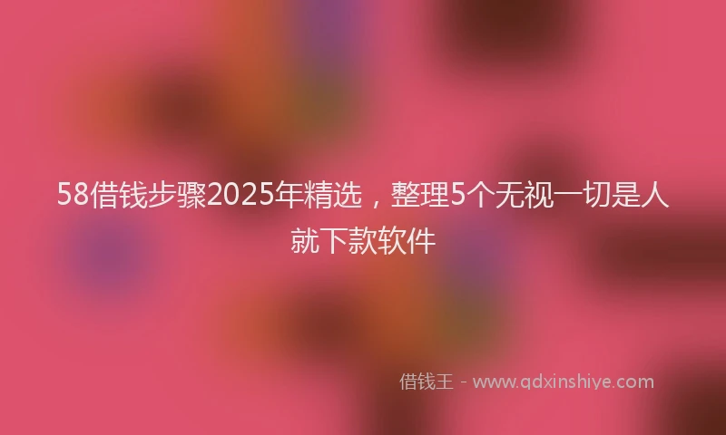 58借钱步骤2025年精选，整理5个无视一切是人就下款软件