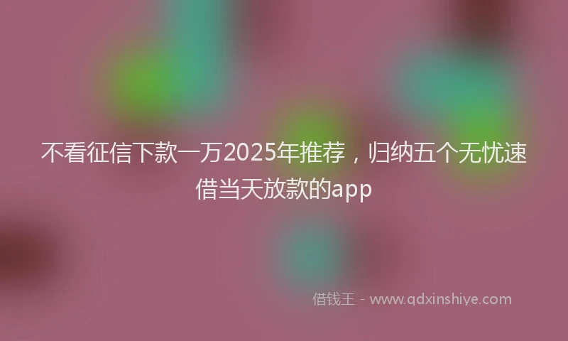不看征信下款一万2025年推荐，归纳五个无忧速借当天放款的app