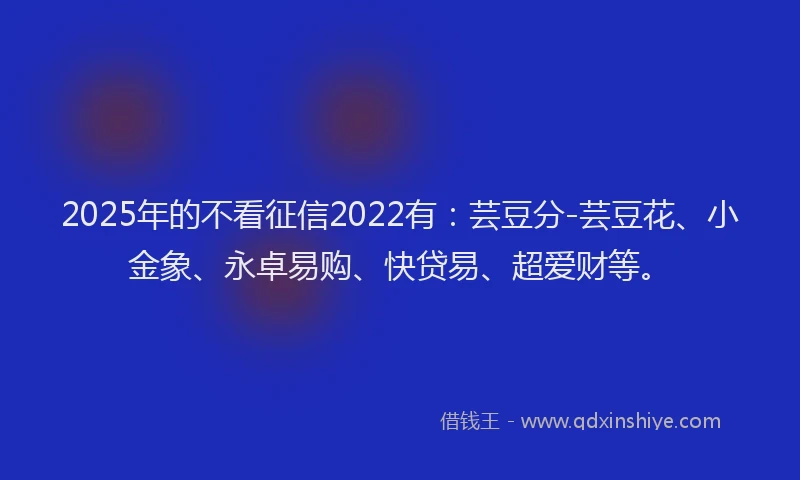 2025年的不看征信2022有：芸豆分-芸豆花、小金象、永卓易购、快贷易、超爱财等。