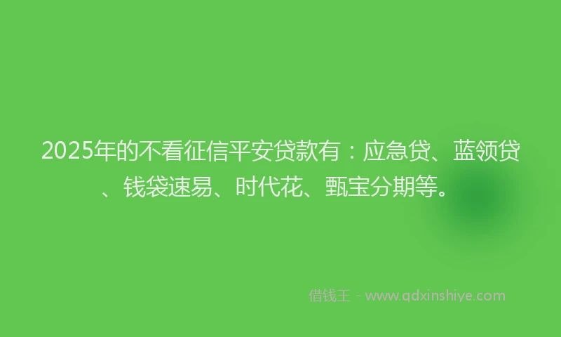 2025年的不看征信平安贷款有：应急贷、蓝领贷、钱袋速易、时代花、甄宝分期等。