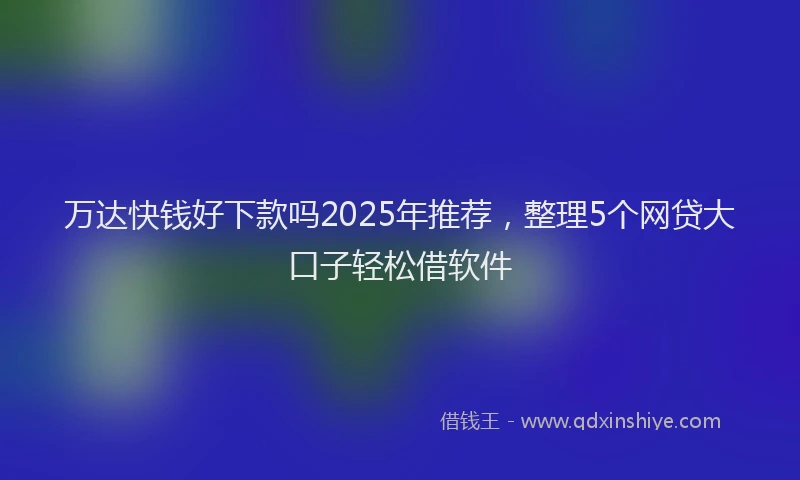 万达快钱好下款吗2025年推荐，整理5个网贷大口子轻松借软件