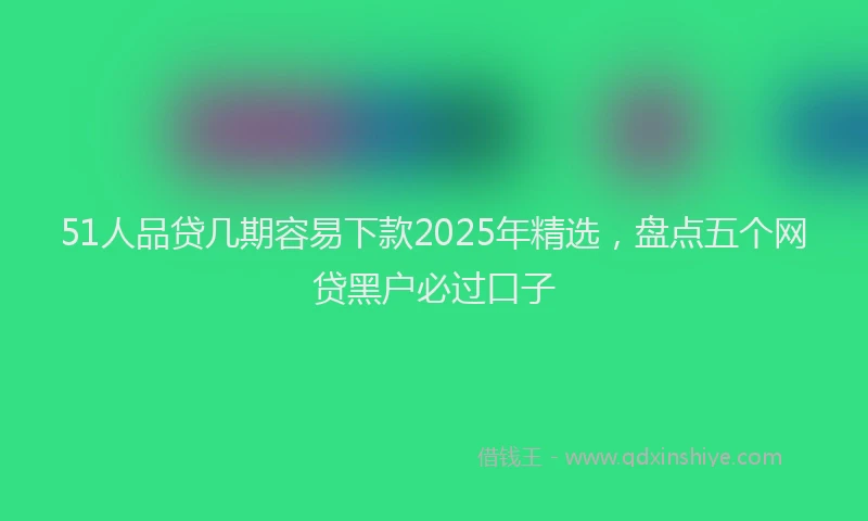 51人品贷几期容易下款2025年精选，盘点五个网贷黑户必过口子