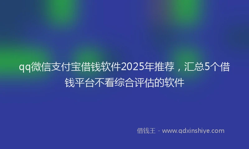 qq微信支付宝借钱软件2025年推荐，汇总5个借钱平台不看综合评估的软件