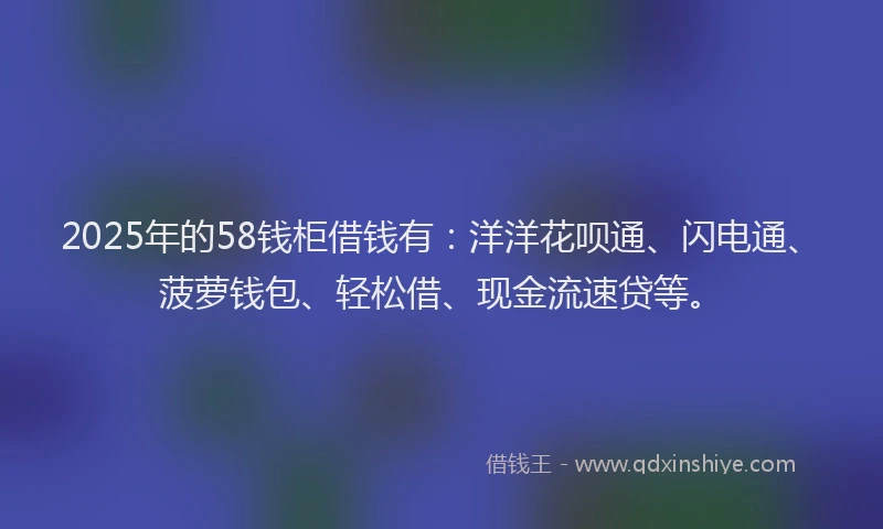 2025年的58钱柜借钱有：洋洋花呗通、闪电通、菠萝钱包、轻松借、现金流速贷等。