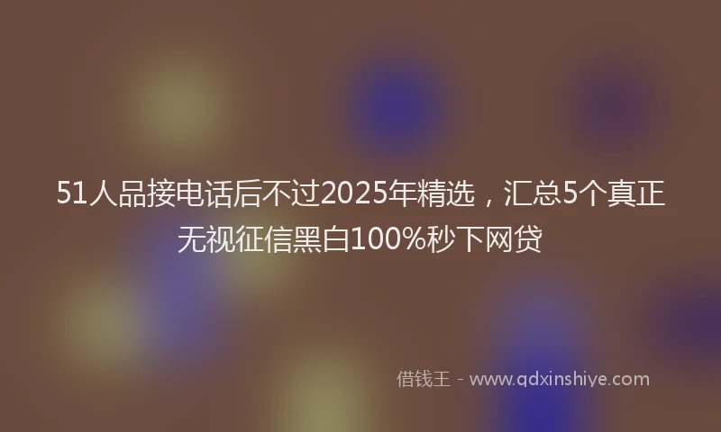 51人品接电话后不过2025年精选，汇总5个真正无视征信黑白100%秒下网贷