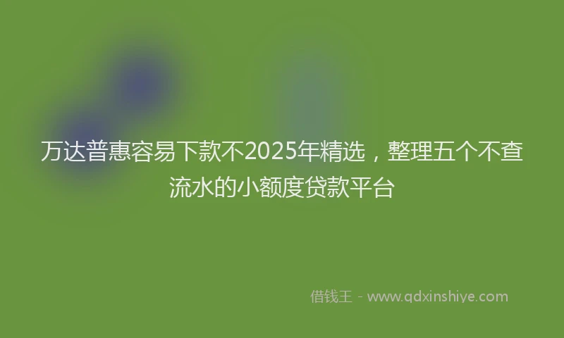 万达普惠容易下款不2025年精选，整理五个不查流水的小额度贷款平台