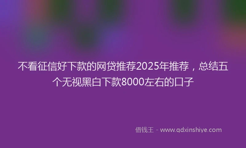 不看征信好下款的网贷推荐2025年推荐，总结五个无视黑白下款8000左右的口子