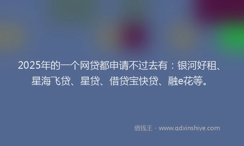 2025年的一个网贷都申请不过去有：银河好租、星海飞贷、星贷、借贷宝快贷、融e花等。