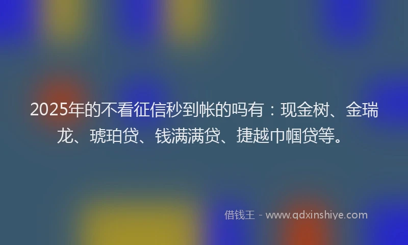 2025年的不看征信秒到帐的吗有：现金树、金瑞龙、琥珀贷、钱满满贷、捷越巾帼贷等。