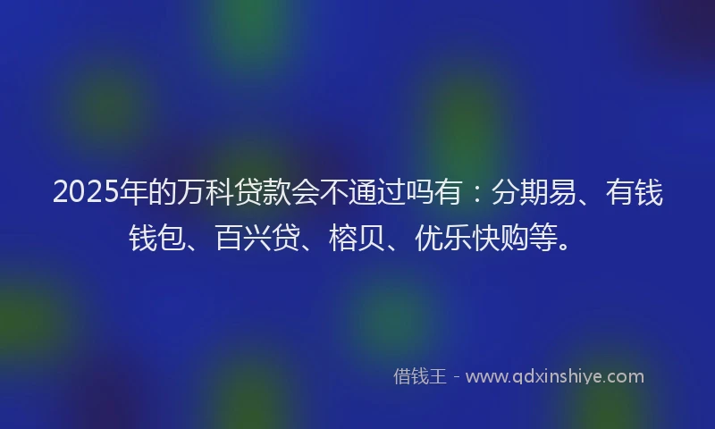 2025年的万科贷款会不通过吗有：分期易、有钱钱包、百兴贷、榕贝、优乐快购等。