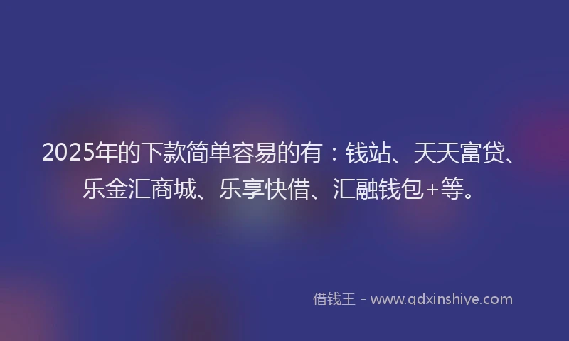 2025年的下款简单容易的有：钱站、天天富贷、乐金汇商城、乐享快借、汇融钱包+等。