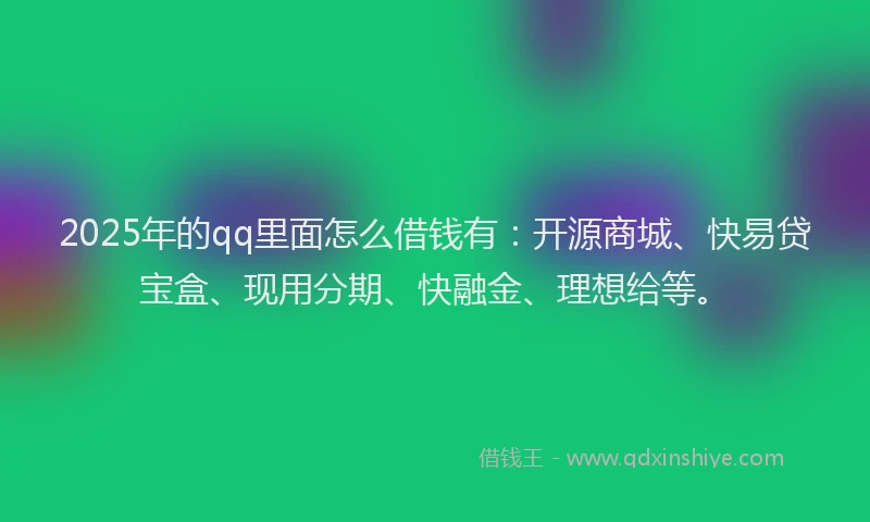 2025年的qq里面怎么借钱有：开源商城、快易贷宝盒、现用分期、快融金、理想给等。