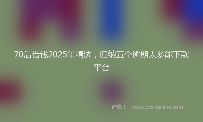 70后借钱2025年精选，归纳五个逾期太多能下款平台