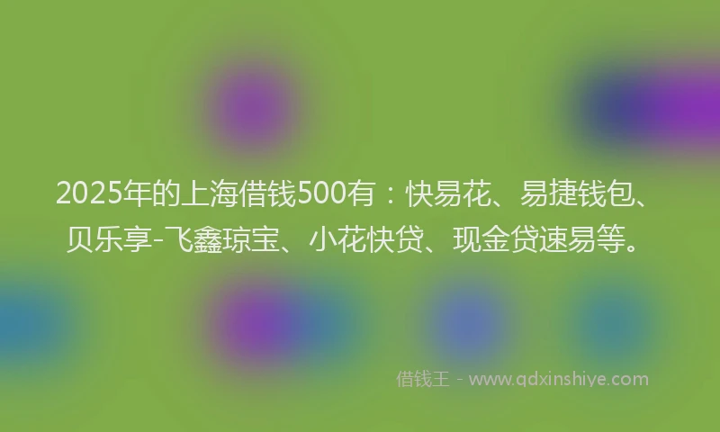 2025年的上海借钱500有：快易花、易捷钱包、贝乐享-飞鑫琼宝、小花快贷、现金贷速易等。
