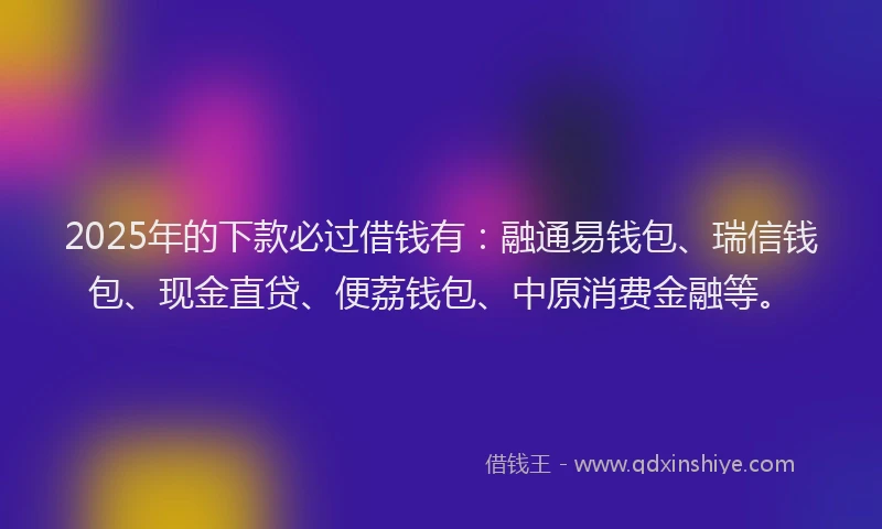 2025年的下款必过借钱有：融通易钱包、瑞信钱包、现金直贷、便荔钱包、中原消费金融等。