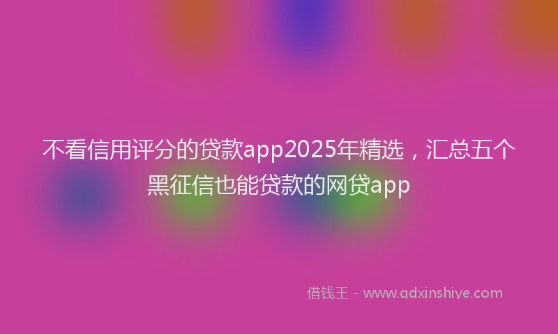 不看信用评分的贷款app2025年精选，汇总五个黑征信也能贷款的网贷app