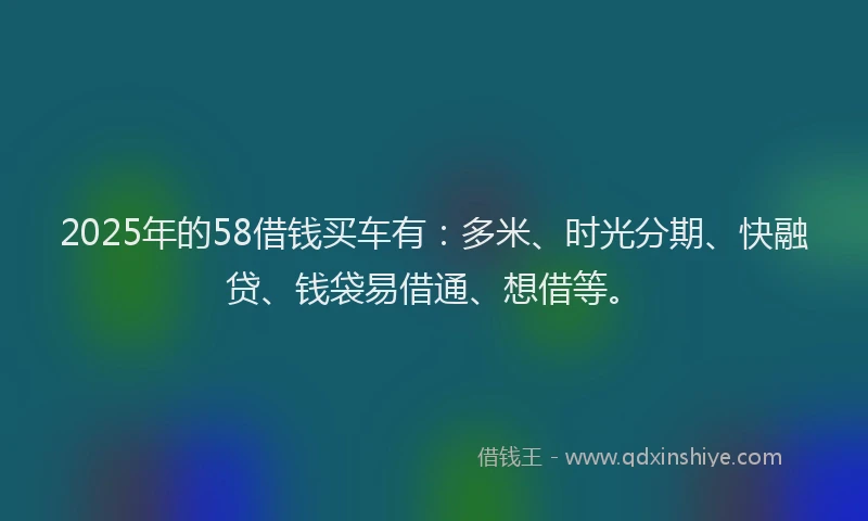 2025年的58借钱买车有：多米、时光分期、快融贷、钱袋易借通、想借等。