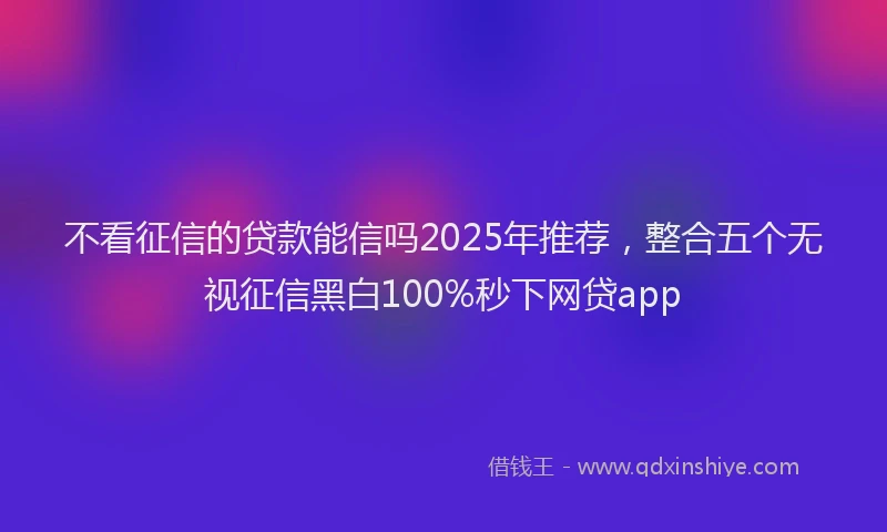 不看征信的贷款能信吗2025年推荐，整合五个无视征信黑白100%秒下网贷app