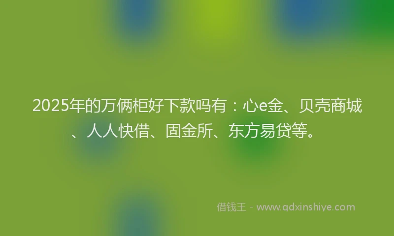 2025年的万俩柜好下款吗有：心e金、贝壳商城、人人快借、固金所、东方易贷等。