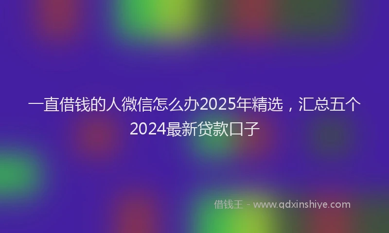 一直借钱的人微信怎么办2025年精选，汇总五个2024最新贷款口子