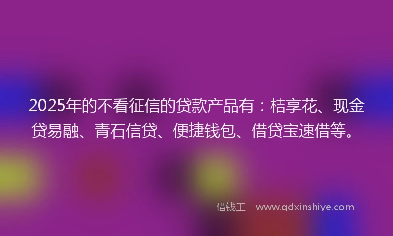 2025年的不看征信的贷款产品有：桔享花、现金贷易融、青石信贷、便捷钱包、借贷宝速借等。