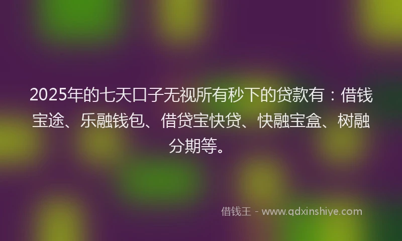 2025年的七天口子无视所有秒下的贷款有：借钱宝途、乐融钱包、借贷宝快贷、快融宝盒、树融分期等。