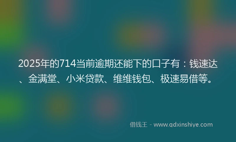 2025年的714当前逾期还能下的口子有：钱速达、金满堂、小米贷款、维维钱包、极速易借等。
