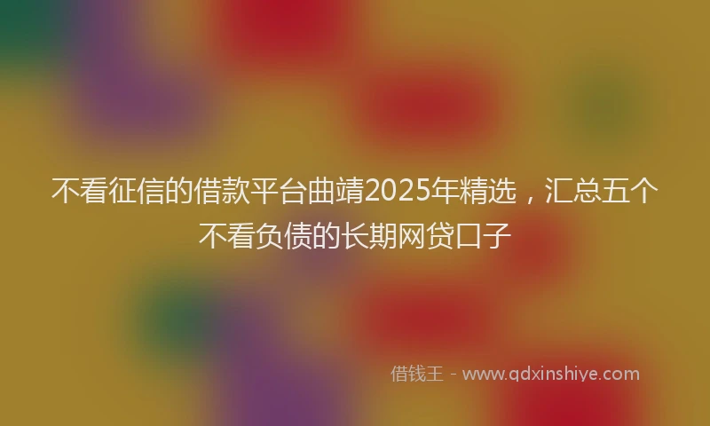 不看征信的借款平台曲靖2025年精选，汇总五个不看负债的长期网贷口子